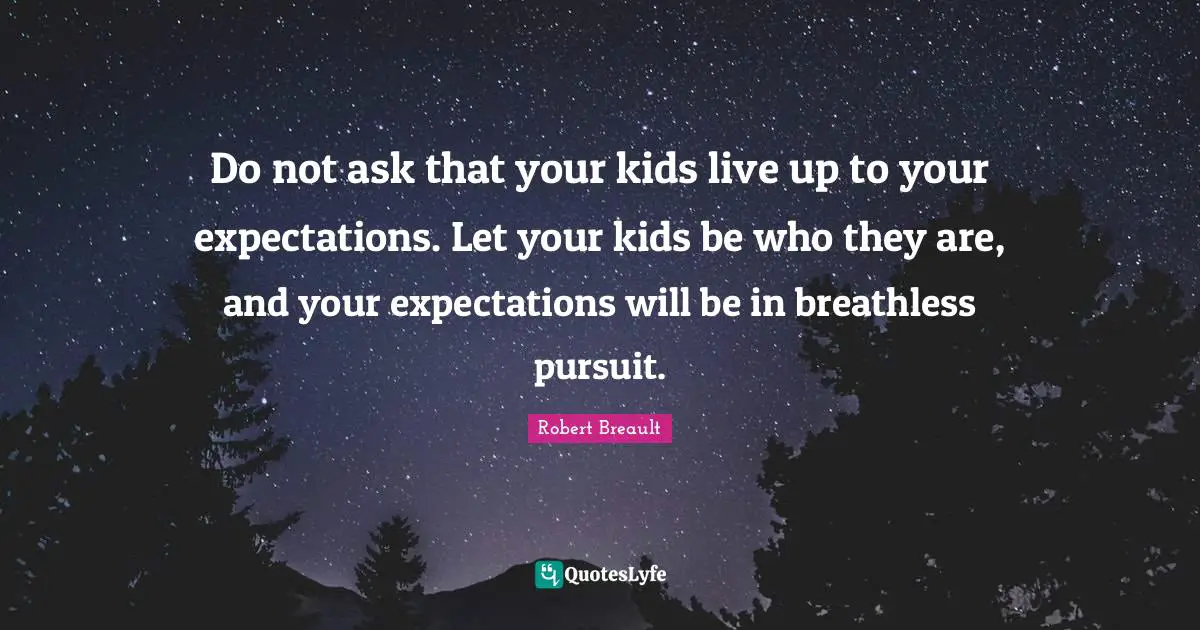Do not ask that your kids live up to your expectations. Let your kids be who they are, and your expectations will be in breathless pursuit.