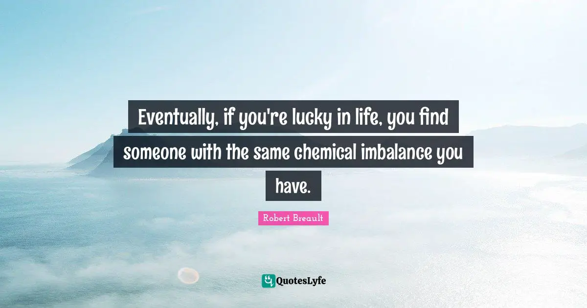 Eventually, if you're lucky in life, you find someone with the same chemical imbalance you have.