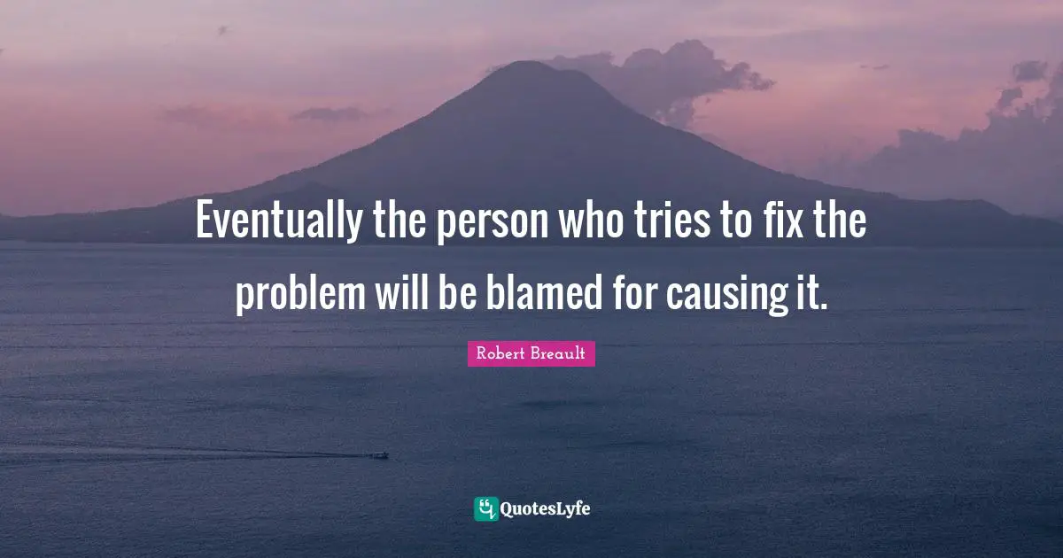 Eventually the person who tries to fix the problem will be blamed for causing it.