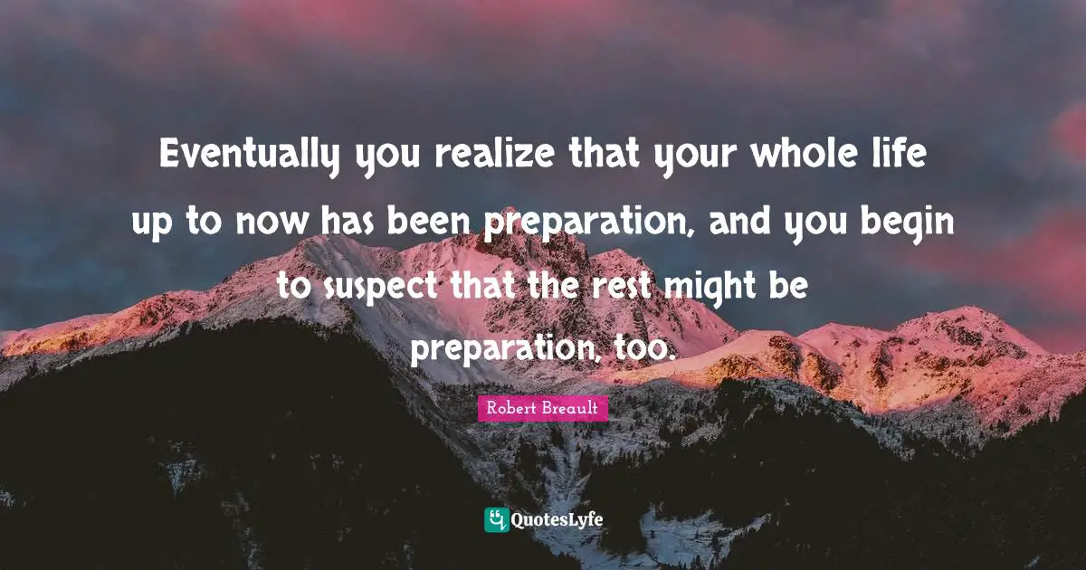 Eventually you realize that your whole life up to now has been preparation, and you begin to suspect that the rest might be preparation, too.