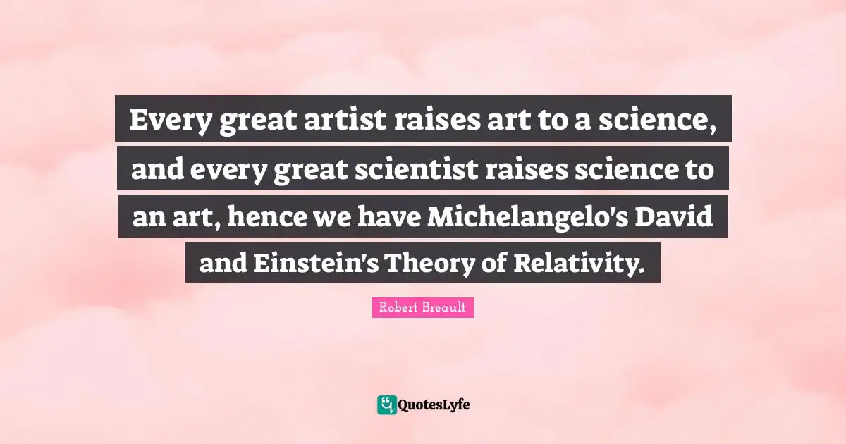 Every great artist raises art to a science, and every great scientist raises science to an art, hence we have Michelangelo's David and Einstein's Theory of Relativity.