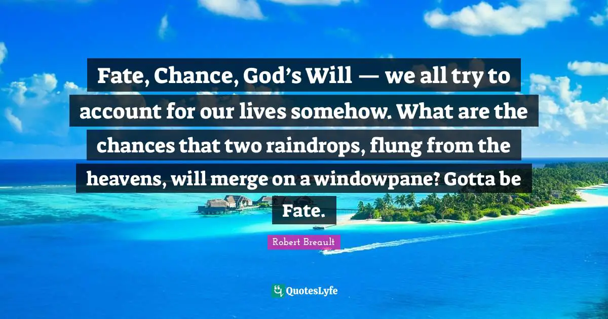 Raindrops Quotes: "Fate, Chance, God’s Will — we all try to account for our lives somehow. What are the chances that two raindrops, flung from the heavens, will merge on a windowpane? Gotta be Fate."