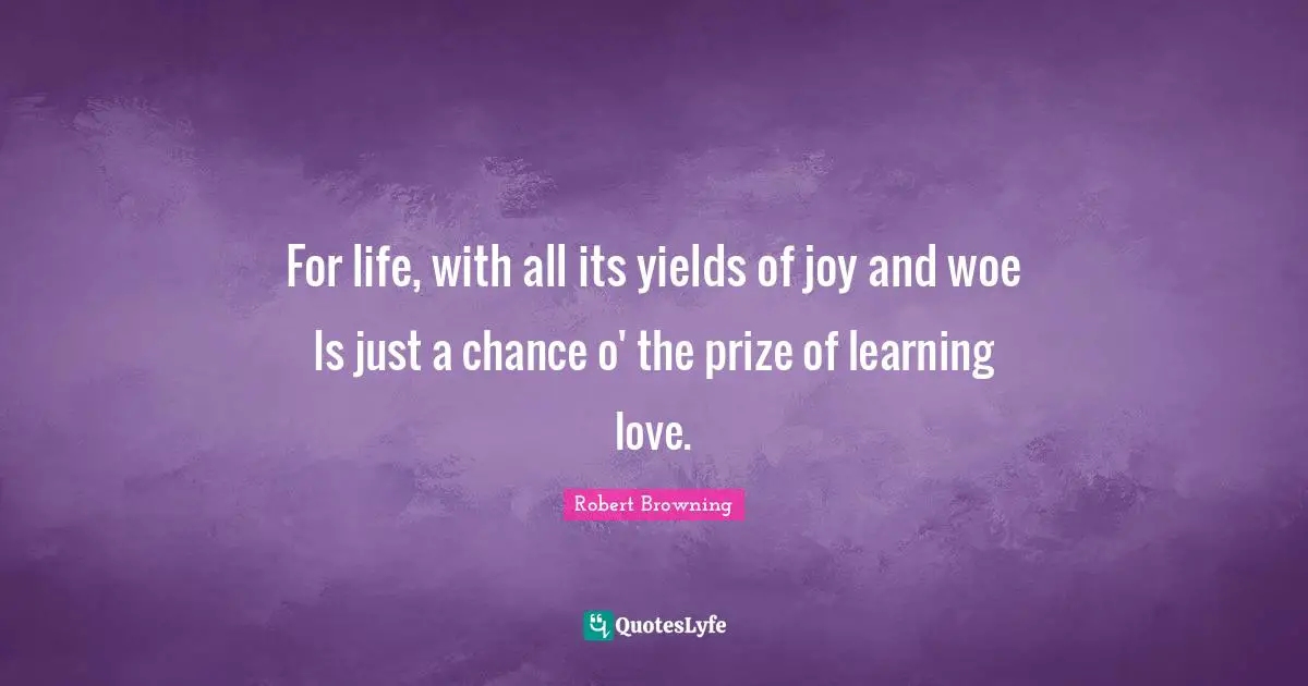 For life, with all its yields of joy and woe Is just a chance o' the prize of learning love.