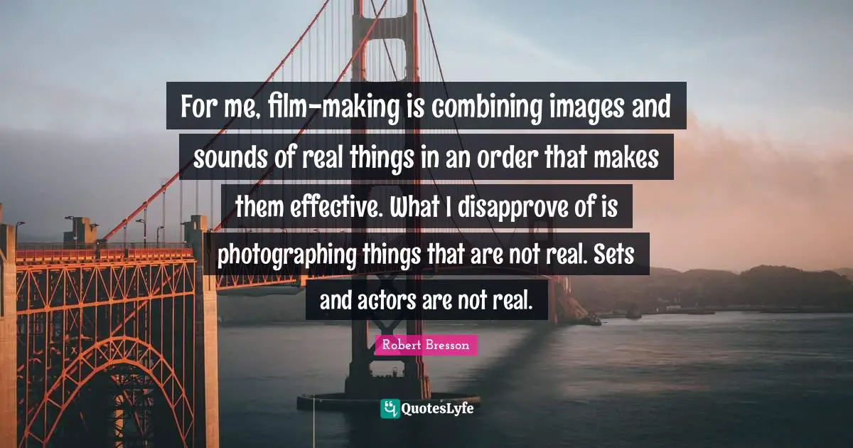Combining Quotes: "For me, film-making is combining images and sounds of real things in an order that makes them effective. What I disapprove of is photographing things that are not real. Sets and actors are not real."