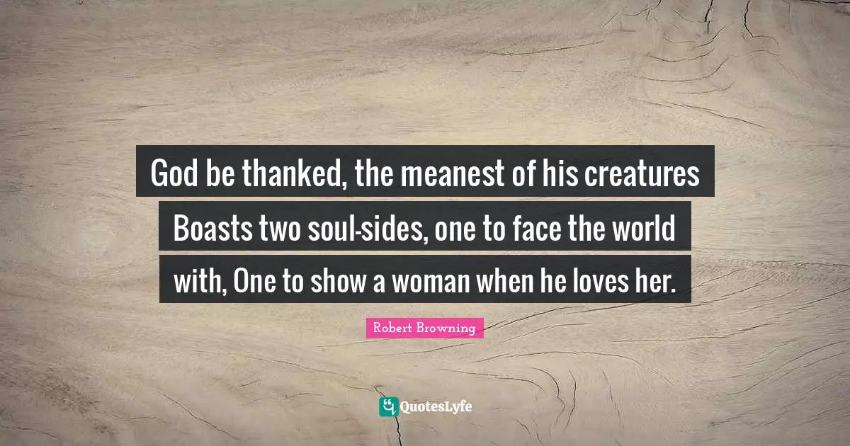 God be thanked, the meanest of his creatures Boasts two soul-sides, one to face the world with, One to show a woman when he loves her.