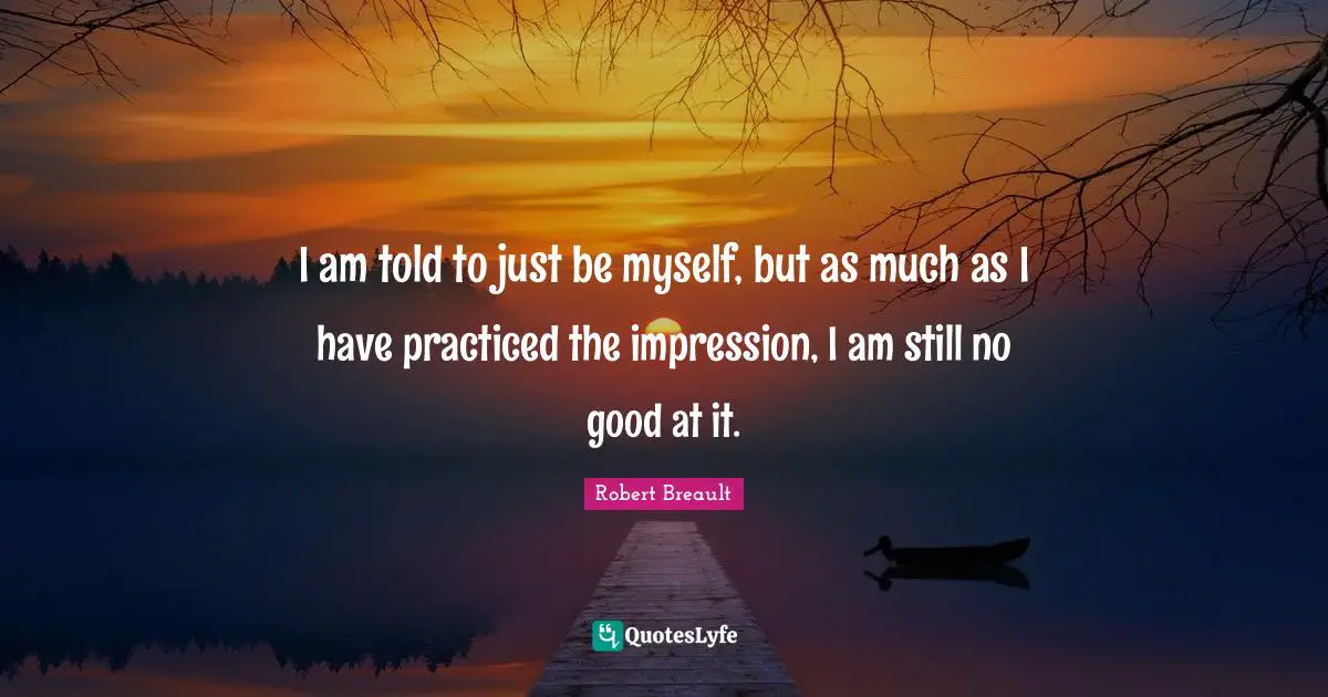 I am told to just be myself, but as much as I have practiced the impression, I am still no good at it.