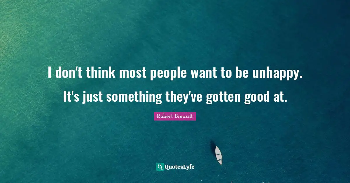 I don't think most people want to be unhappy. It's just something they've gotten good at.