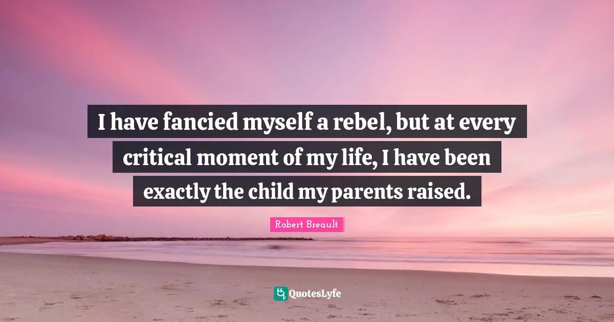 I have fancied myself a rebel, but at every critical moment of my life, I have been exactly the child my parents raised.
