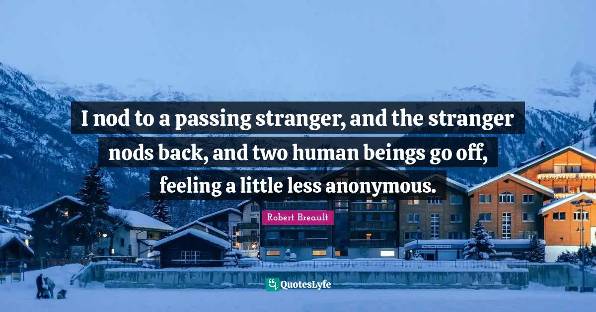 I nod to a passing stranger, and the stranger nods back, and two human beings go off, feeling a little less anonymous.