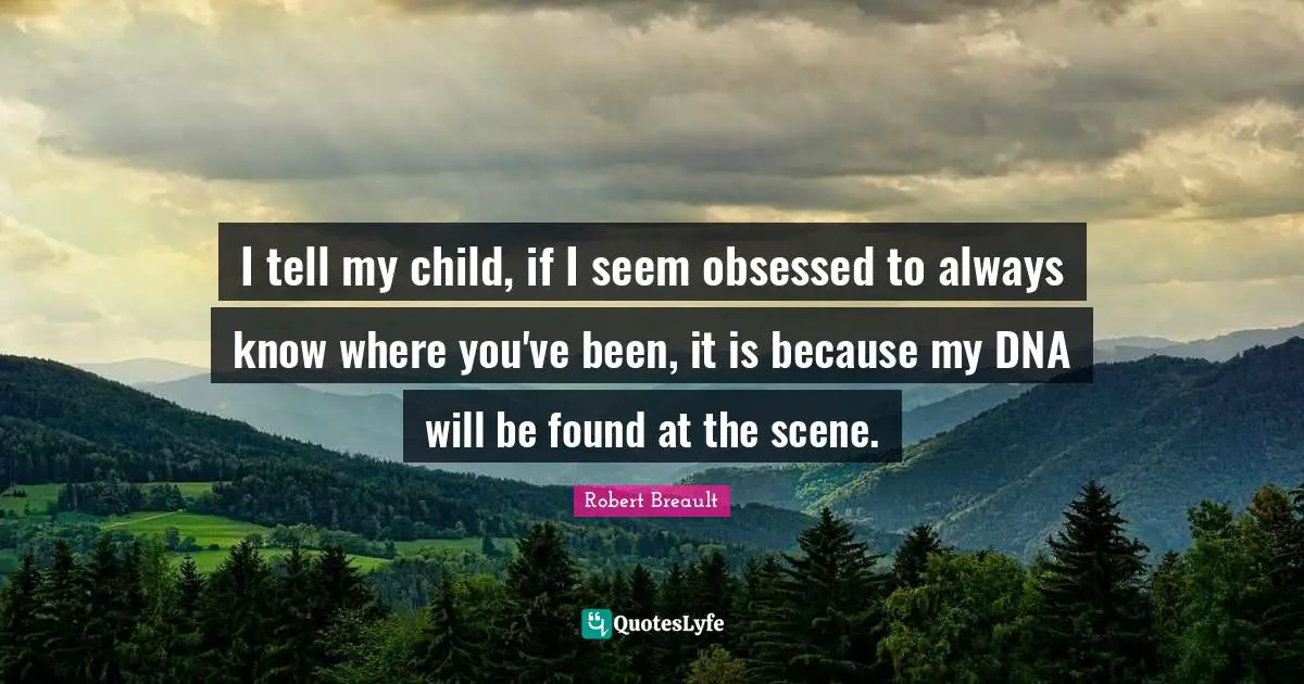 I tell my child, if I seem obsessed to always know where you've been, it is because my DNA will be found at the scene.
