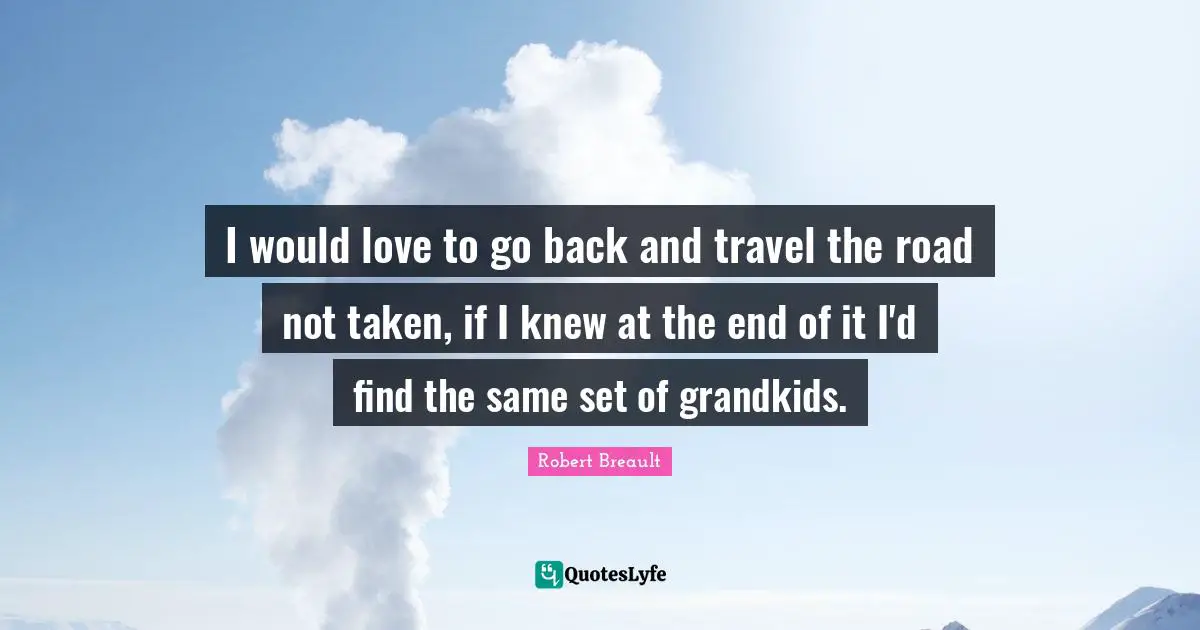 I would love to go back and travel the road not taken, if I knew at the end of it I'd find the same set of grandkids.