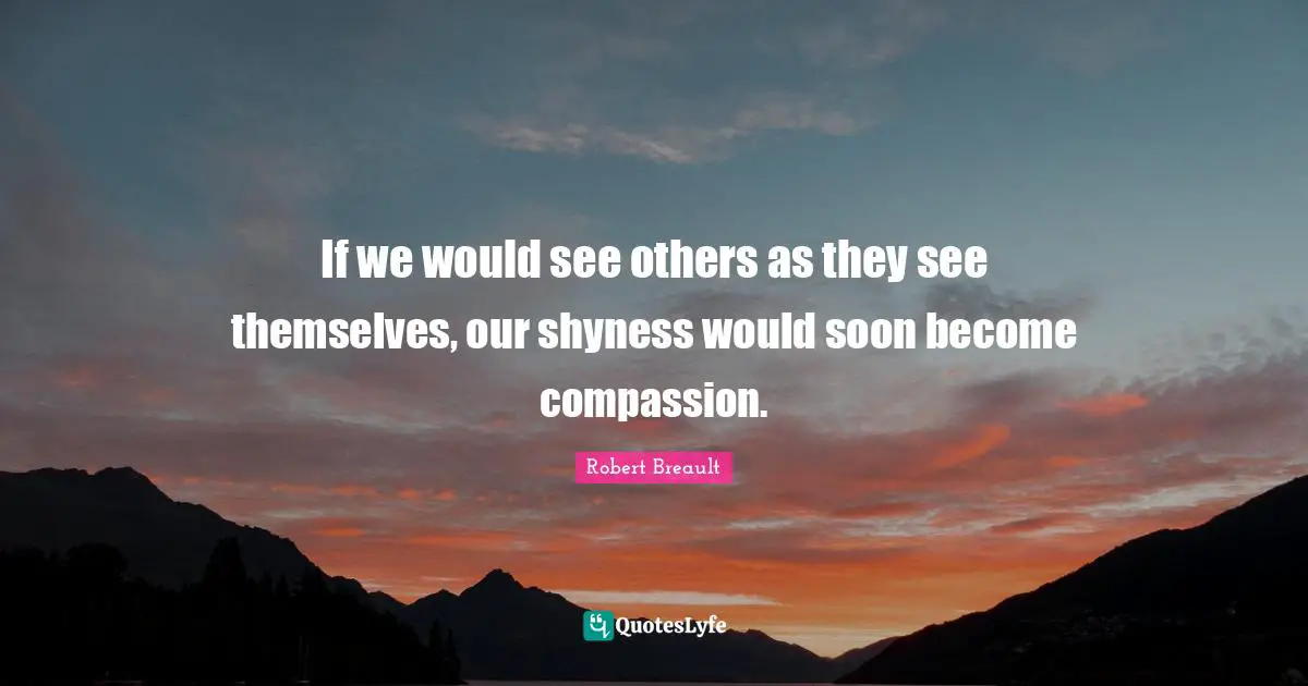 If we would see others as they see themselves, our shyness would soon become compassion.