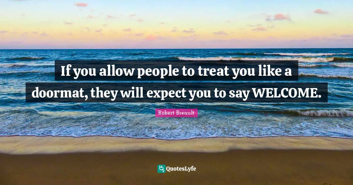 If you allow people to treat you like a doormat, they will expect you to say WELCOME.