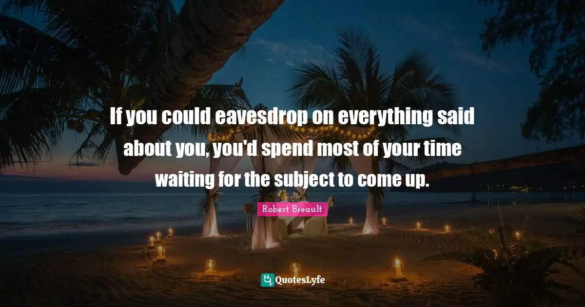 If you could eavesdrop on everything said about you, you'd spend most of your time waiting for the subject to come up.