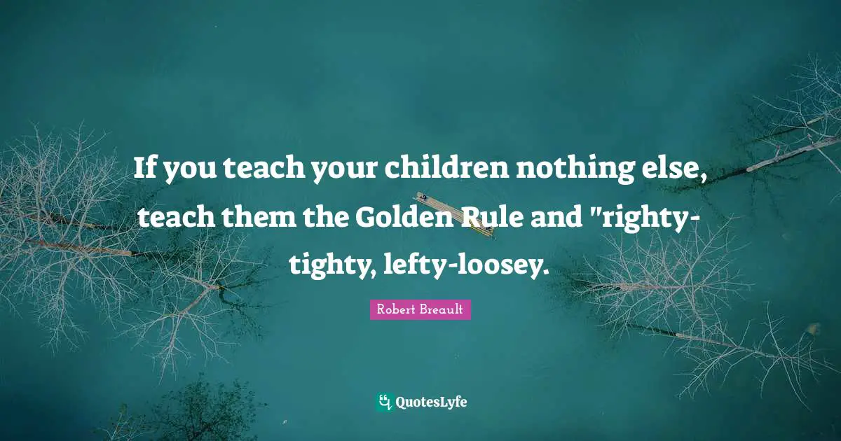 If you teach your children nothing else, teach them the Golden Rule and "righty-tighty, lefty-loosey.