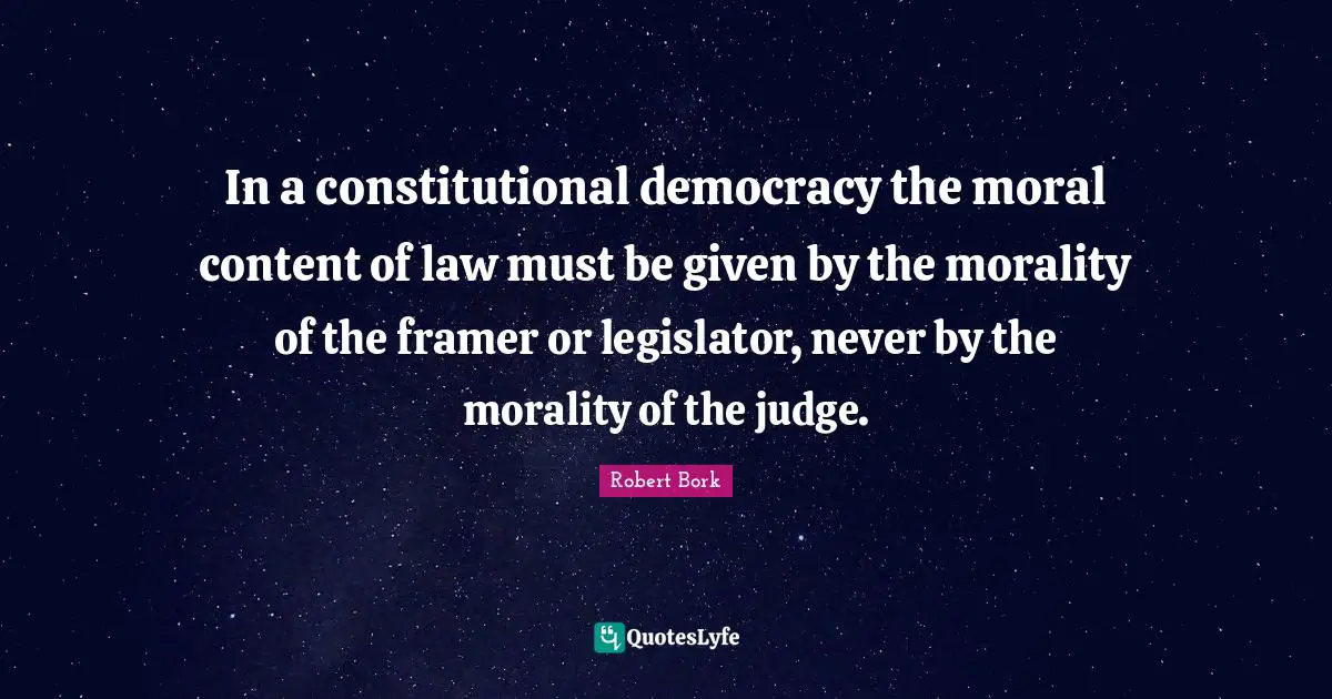 In a constitutional democracy the moral content of law must be given by the morality of the framer or legislator, never by the morality of the judge.