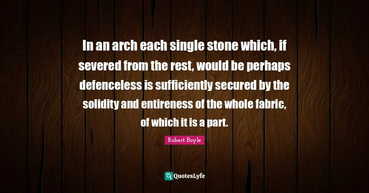 Arches Quotes: "In an arch each single stone which, if severed from the rest, would be perhaps defenceless is sufficiently secured by the solidity and entireness of the whole fabric, of which it is a part."