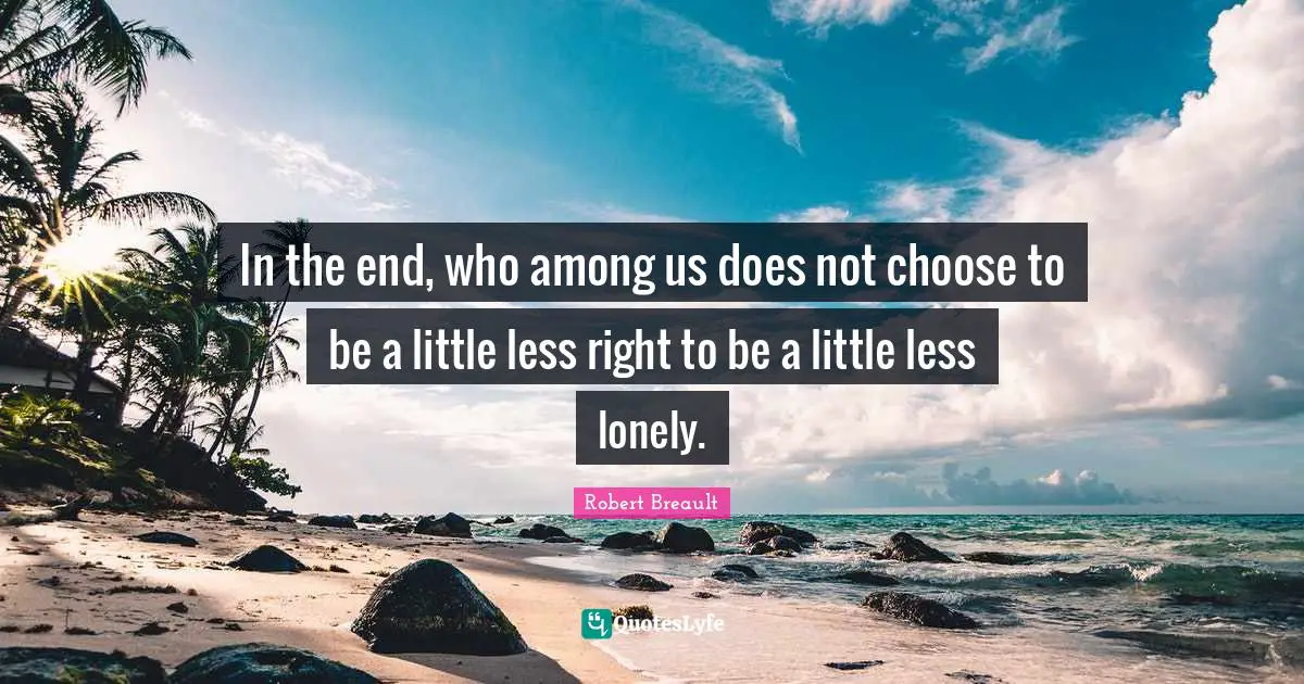 In the end, who among us does not choose to be a little less right to be a little less lonely.
