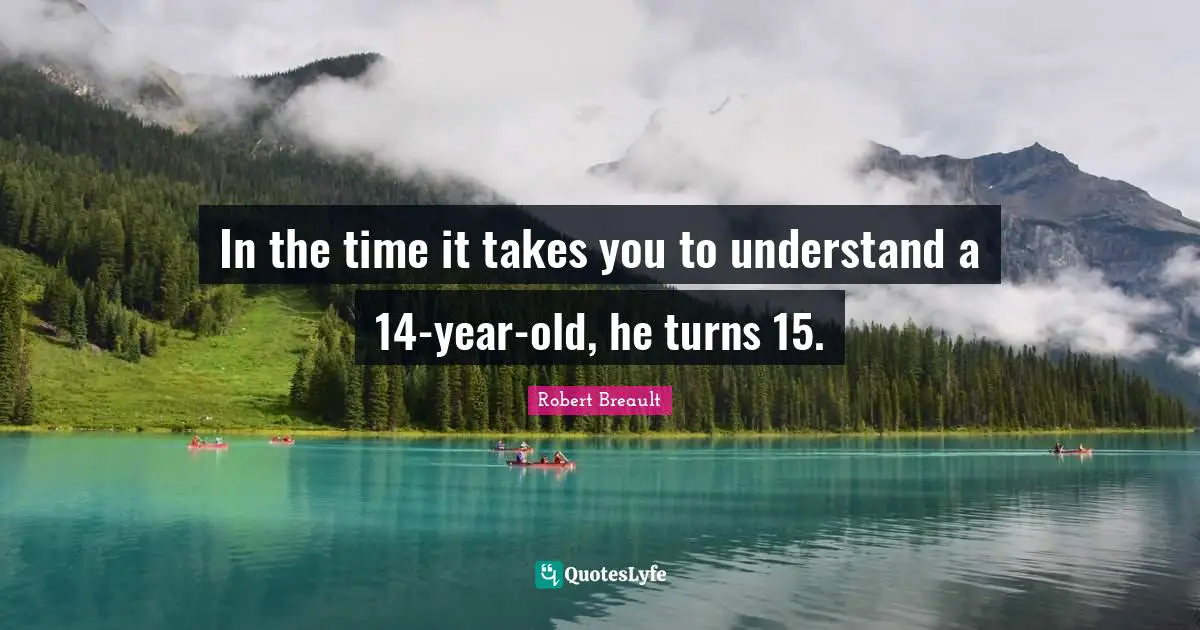 In the time it takes you to understand a 14-year-old, he turns 15.