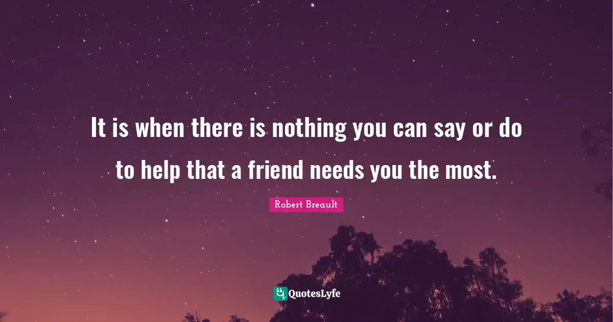 It is when there is nothing you can say or do to help that a friend needs you the most.