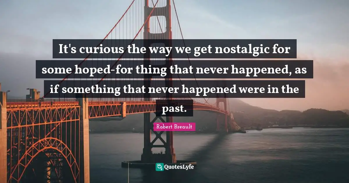 It's curious the way we get nostalgic for some hoped-for thing that never happened, as if something that never happened were in the past.
