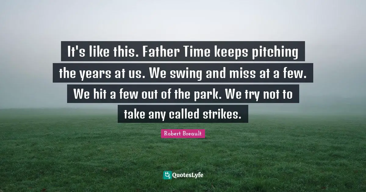 It's like this. Father Time keeps pitching the years at us. We swing and miss at a few. We hit a few out of the park. We try not to take any called strikes.