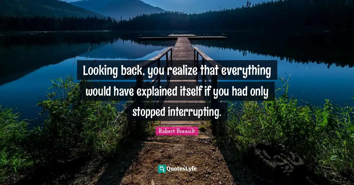 Looking back, you realize that everything would have explained itself if you had only stopped interrupting.