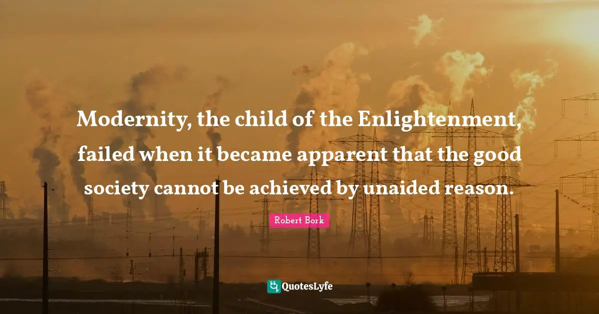 Modernity, the child of the Enlightenment, failed when it became apparent that the good society cannot be achieved by unaided reason.