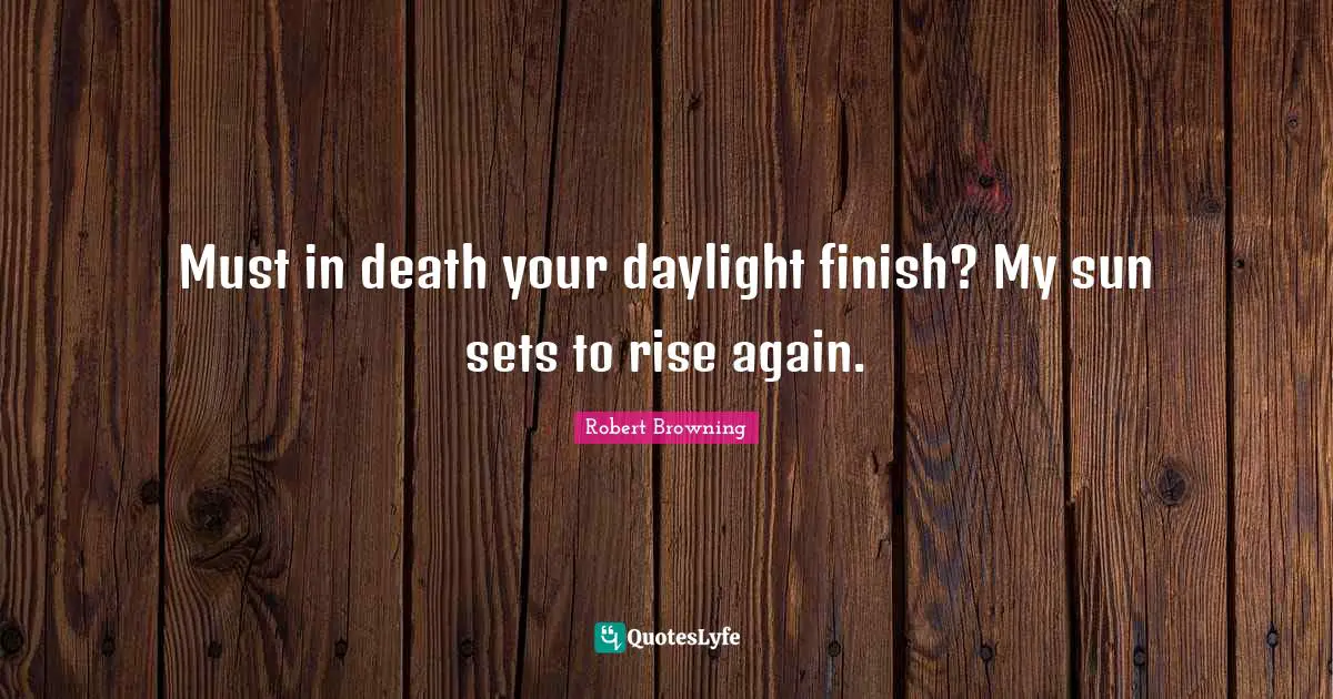 Must in death your daylight finish? My sun sets to rise again.