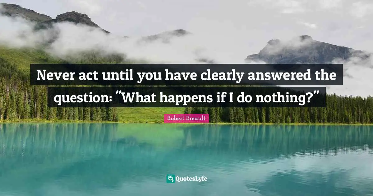 Never act until you have clearly answered the question: "What happens if I do nothing?"