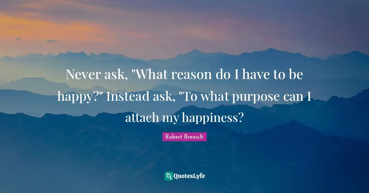 Never ask, "What reason do I have to be happy?" Instead ask, "To what purpose can I attach my happiness?