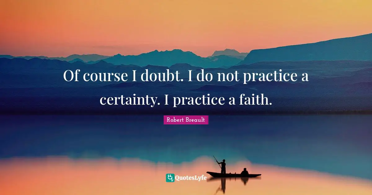 Of course I doubt. I do not practice a certainty. I practice a faith.