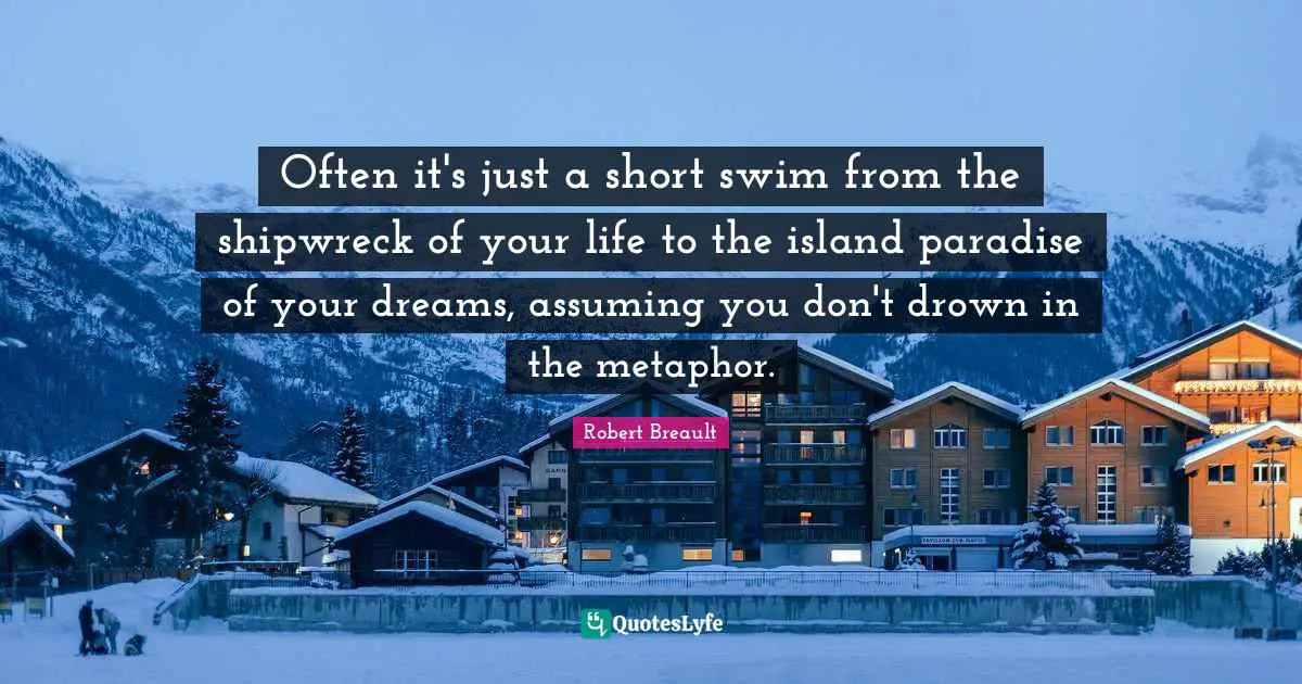 Often it's just a short swim from the shipwreck of your life to the island paradise of your dreams, assuming you don't drown in the metaphor.