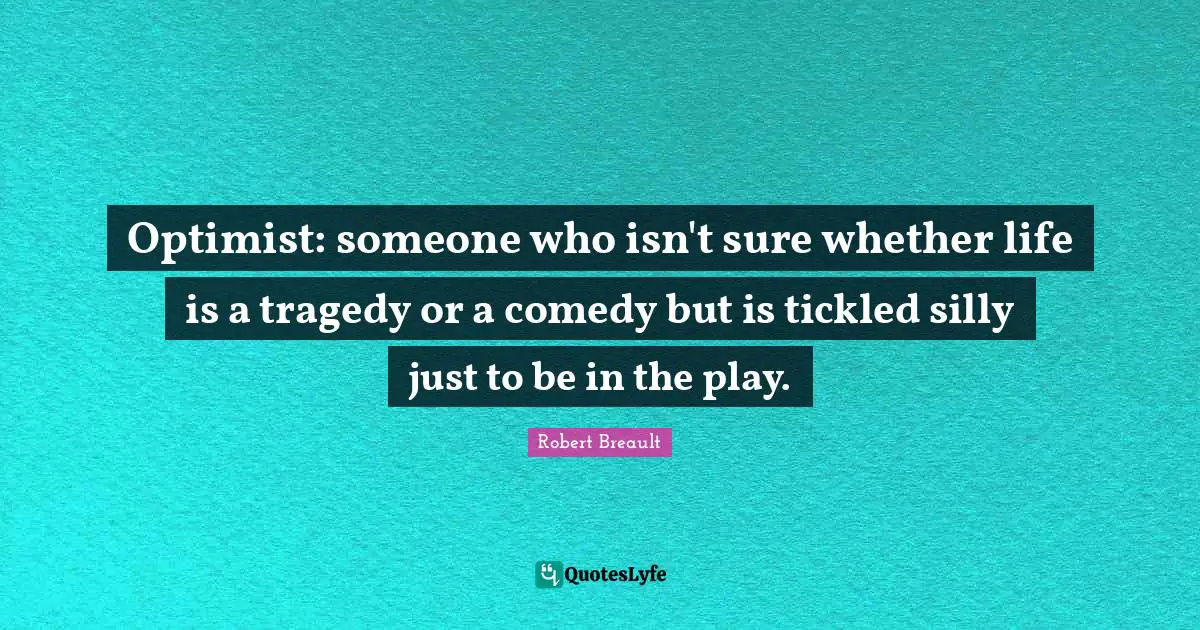 Optimist: someone who isn't sure whether life is a tragedy or a comedy but is tickled silly just to be in the play.
