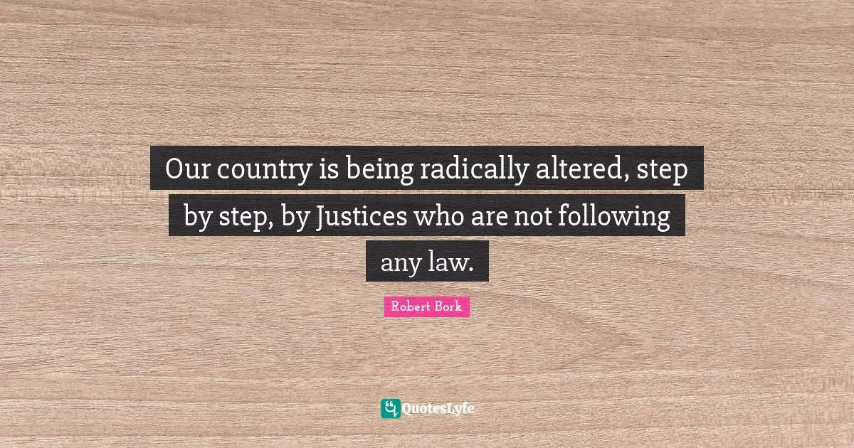 Our country is being radically altered, step by step, by Justices who are not following any law.