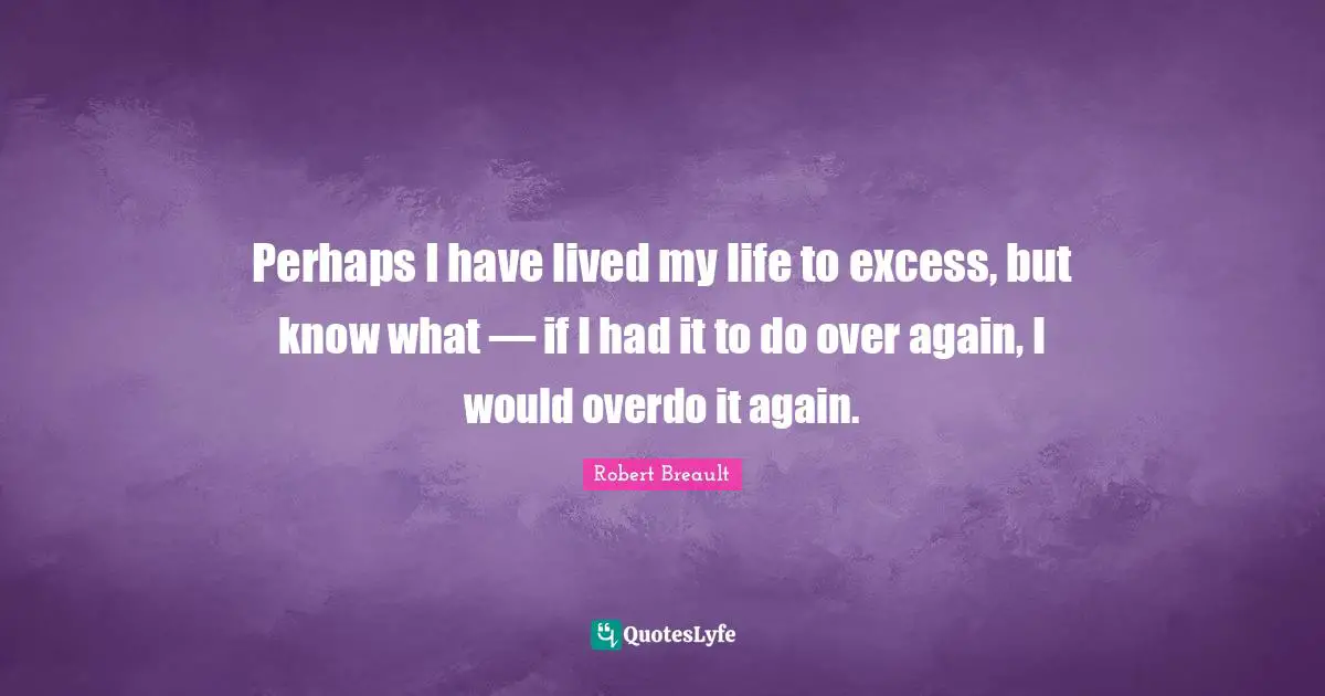 Perhaps I have lived my life to excess, but know what — if I had it to do over again, I would overdo it again.