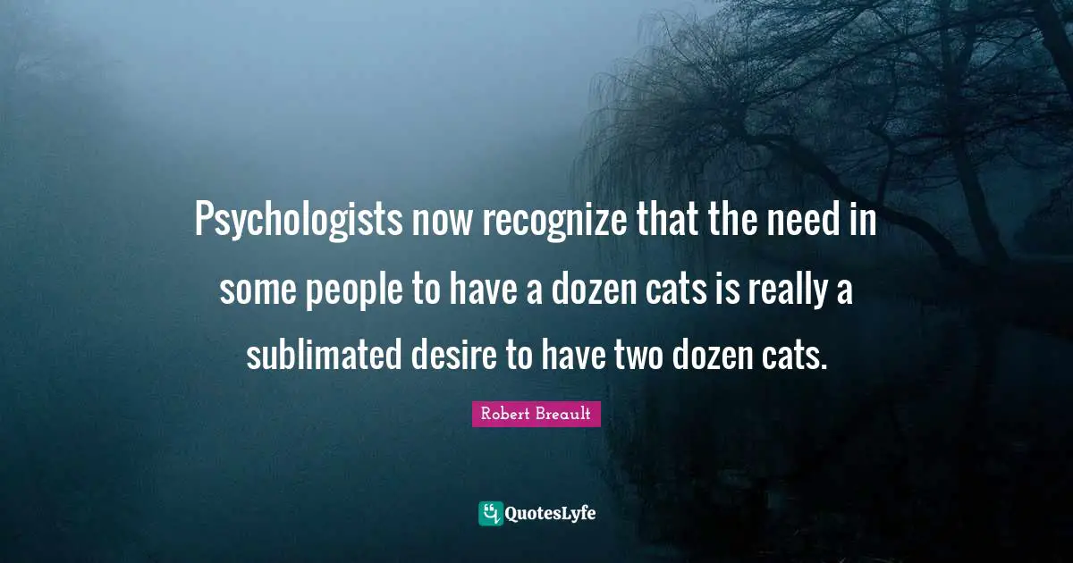 Psychologists now recognize that the need in some people to have a dozen cats is really a sublimated desire to have two dozen cats.
