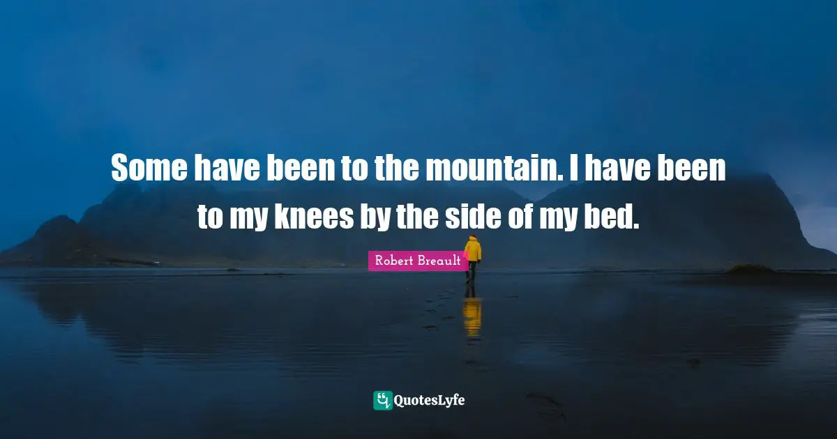 Some have been to the mountain. I have been to my knees by the side of my bed.