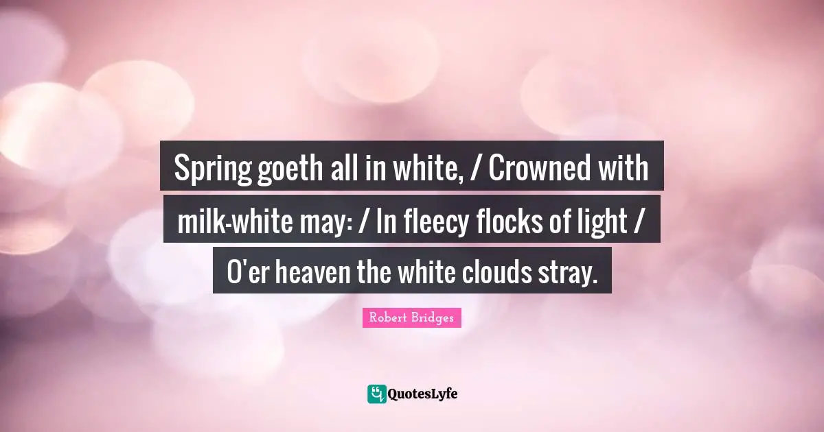 Robert Bridges Quotes: Spring goeth all in white, / Crowned with milk-white may: / In fleecy flocks of light / O'er heaven the white clouds stray.