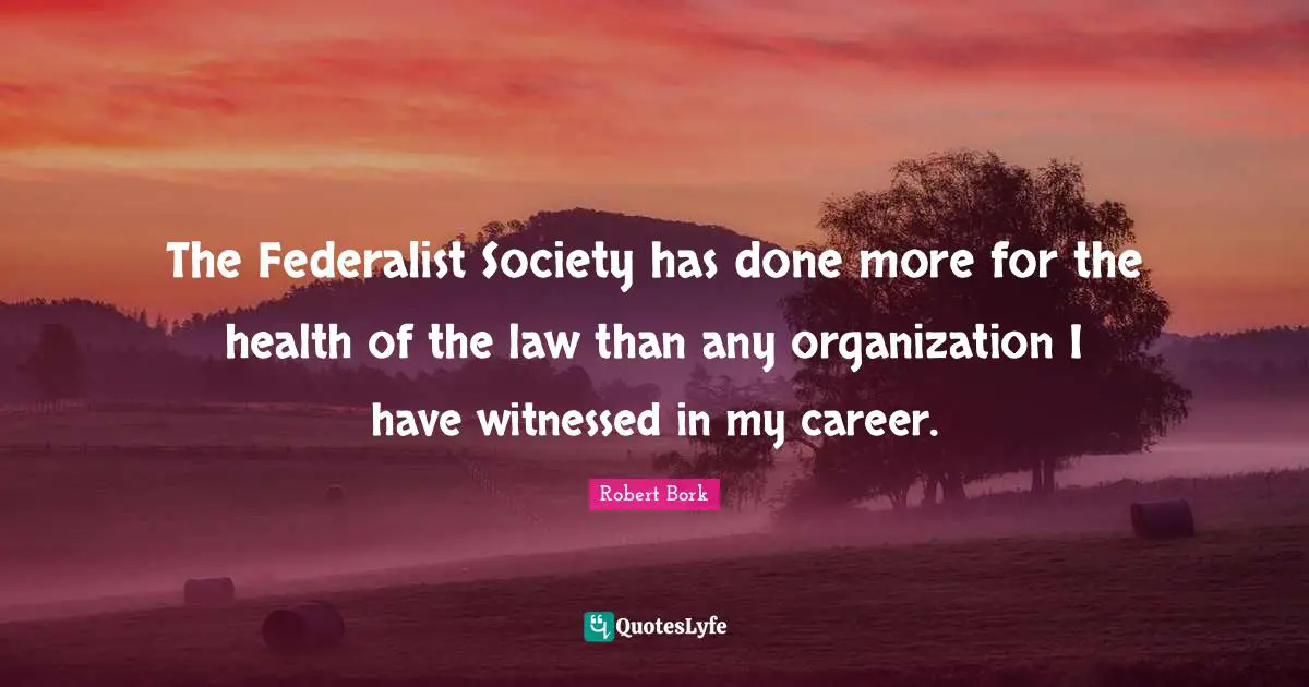 The Federalist Society has done more for the health of the law than any organization I have witnessed in my career.