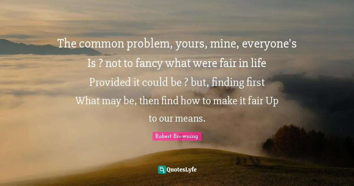 The common problem, yours, mine, everyone's Is ? not to fancy what were fair in life Provided it could be ? but, finding first What may be, then find how to make it fair Up to our means.