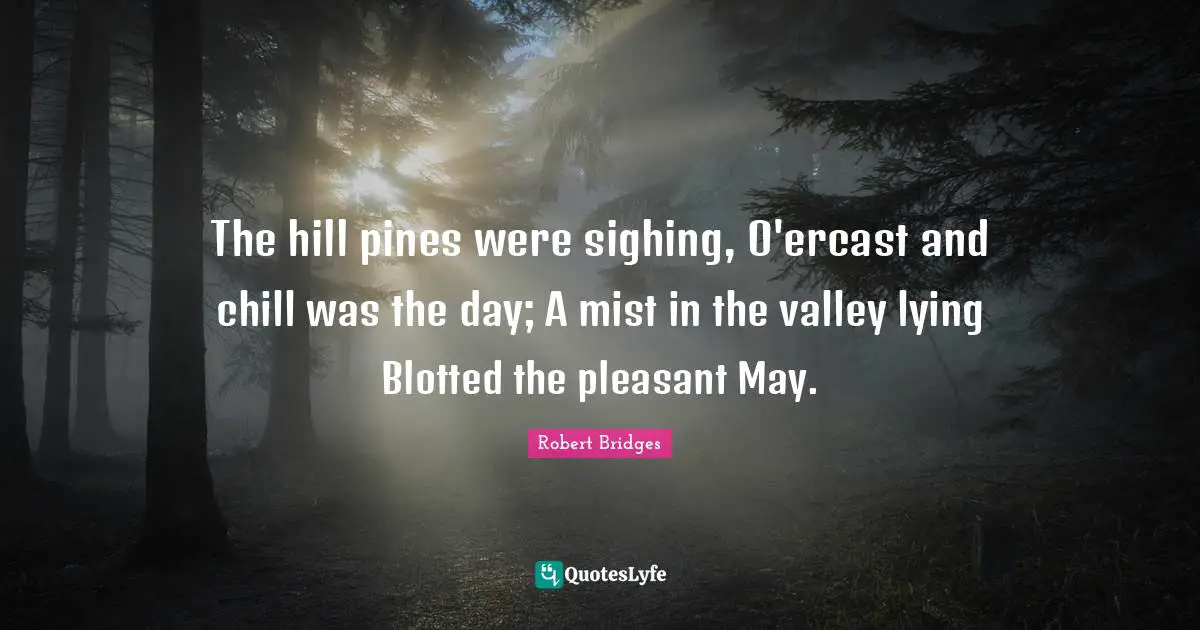 Robert Bridges Quotes: "The hill pines were sighing, O'ercast and chill was the day; A mist in the valley lying Blotted the pleasant May."