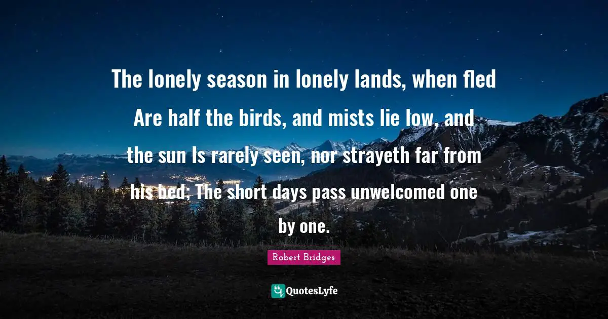 Robert Bridges Quotes: The lonely season in lonely lands, when fled Are half the birds, and mists lie low, and the sun Is rarely seen, nor strayeth far from his bed; The short days pass unwelcomed one by one.