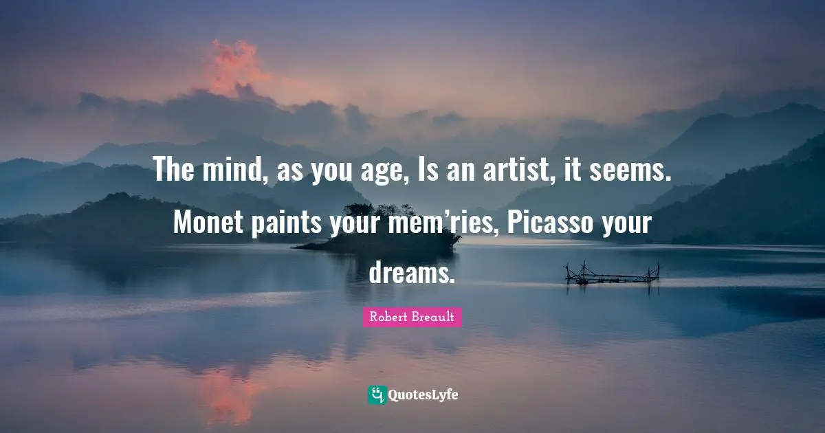 The mind, as you age, Is an artist, it seems. Monet paints your mem’ries, Picasso your dreams.