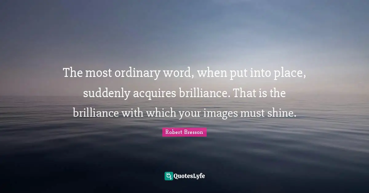 The most ordinary word, when put into place, suddenly acquires brilliance. That is the brilliance with which your images must shine.