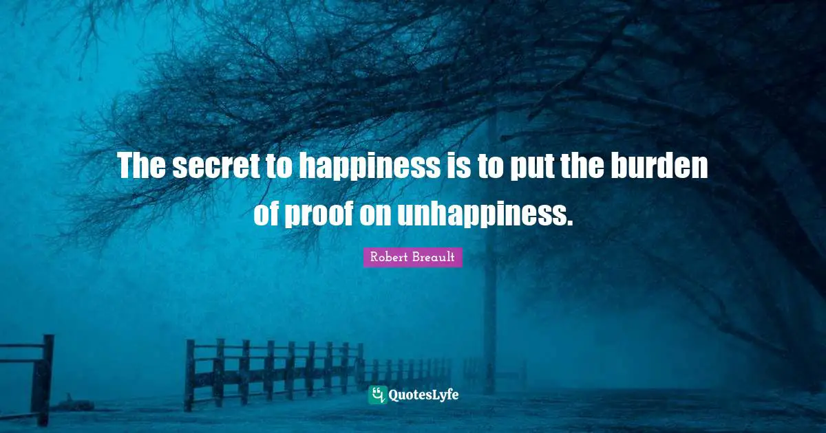 The secret to happiness is to put the burden of proof on unhappiness.