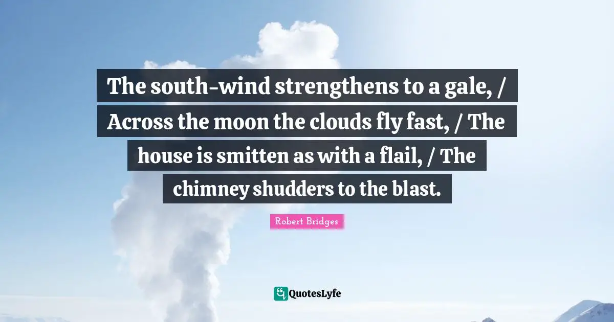Robert Bridges Quotes: "The south-wind strengthens to a gale, / Across the moon the clouds fly fast, / The house is smitten as with a flail, / The chimney shudders to the blast."