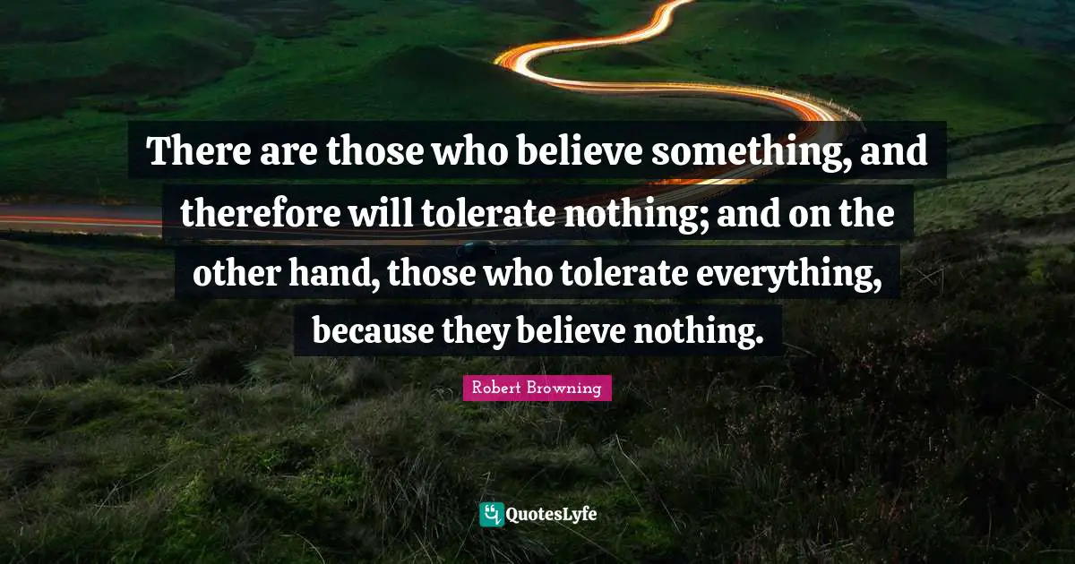 There are those who believe something, and therefore will tolerate nothing; and on the other hand, those who tolerate everything, because they believe nothing.
