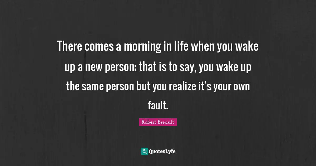 There comes a morning in life when you wake up a new person; that is to say, you wake up the same person but you realize it's your own fault.