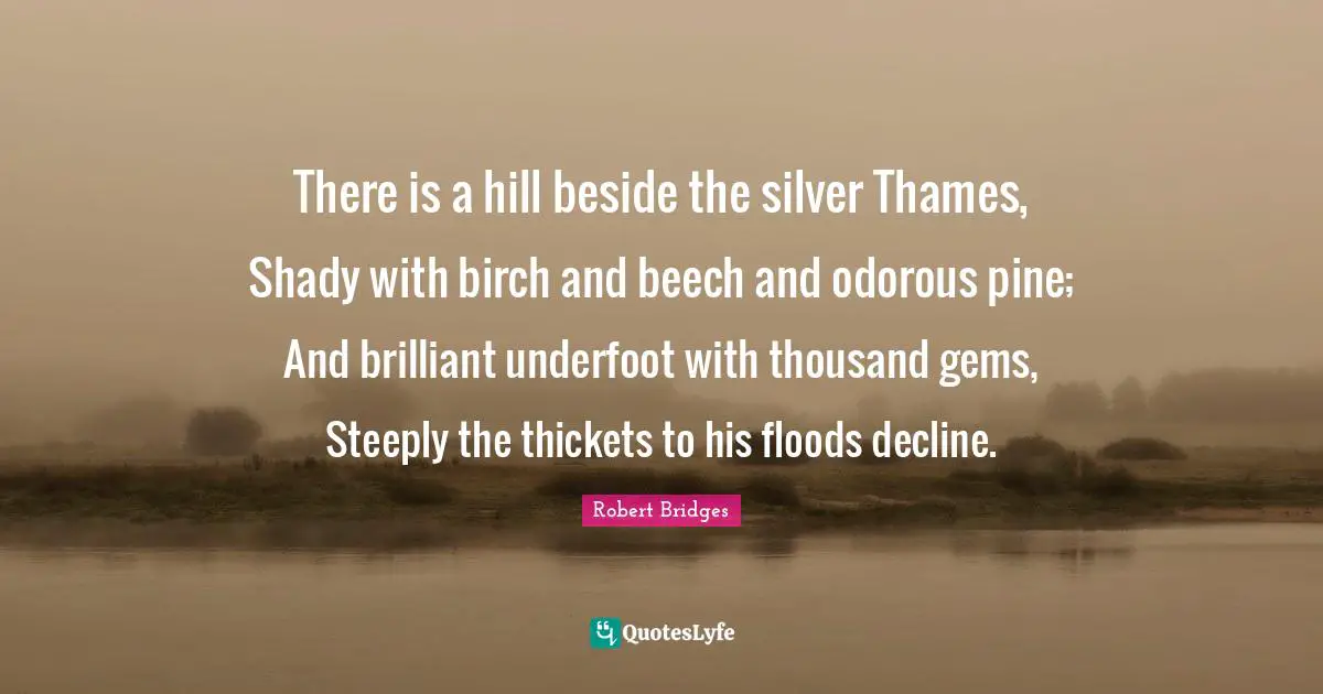 Robert Bridges Quotes: There is a hill beside the silver Thames, Shady with birch and beech and odorous pine; And brilliant underfoot with thousand gems, Steeply the thickets to his floods decline.